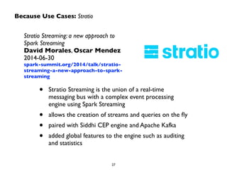 Because Use Cases: Stratio 
Stratio Streaming: a new approach to 
Spark Streaming 
David Morales, Oscar Mendez 
2014-06-30 
spark-summit.org/2014/talk/stratio-streaming- 
a-new-approach-to-spark-streaming 
• Stratio Streaming is the union of a real-time 
messaging bus with a complex event processing 
engine using Spark Streaming 
• allows the creation of streams and queries on the fly 
• paired with Siddhi CEP engine and Apache Kafka 
• added global features to the engine such as auditing 
27 
and statistics 
 
