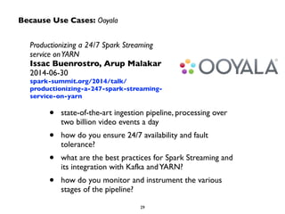Because Use Cases: Ooyala 
Productionizing a 24/7 Spark Streaming 
service on YARN 
Issac Buenrostro, Arup Malakar 
2014-06-30 
spark-summit.org/2014/talk/ 
productionizing-a-247-spark-streaming-service- 
on-yarn 
• state-of-the-art ingestion pipeline, processing over 
two billion video events a day 
• how do you ensure 24/7 availability and fault 
tolerance? 
• what are the best practices for Spark Streaming and 
its integration with Kafka and YARN? 
• how do you monitor and instrument the various 
29 
stages of the pipeline? 
 