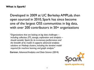 What is Spark? 
Developed in 2009 at UC Berkeley AMPLab, then 
open sourced in 2010, Spark has since become 
one of the largest OSS communities in big data, 
with over 200 contributors in 50+ organizations 
spark.apache.org 
“Organizations that are looking at big data challenges – 
including collection, ETL, storage, exploration and analytics – 
should consider Spark for its in-memory performance and 
the breadth of its model. It supports advanced analytics 
solutions on Hadoop clusters, including the iterative model 
required for machine learning and graph analysis.” 
Gartner, Advanced Analytics and Data Science (2014) 
3 
 