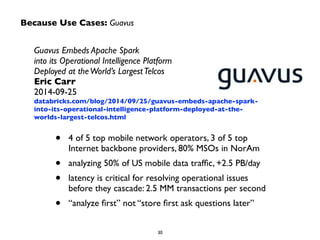 Because Use Cases: Guavus 
Guavus Embeds Apache Spark 
into its Operational Intelligence Platform 
Deployed at the World’s Largest Telcos 
Eric Carr 
2014-09-25 
databricks.com/blog/2014/09/25/guavus-embeds-apache-spark-into- 
its-operational-intelligence-platform-deployed-at-the-worlds- 
largest-telcos.html 
• 4 of 5 top mobile network operators, 3 of 5 top 
Internet backbone providers, 80% MSOs in NorAm 
• analyzing 50% of US mobile data traffic, +2.5 PB/day 
• latency is critical for resolving operational issues 
before they cascade: 2.5 MM transactions per second 
• “analyze first” not “store first ask questions later” 
30 
 
