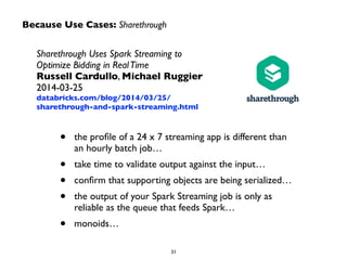 Because Use Cases: Sharethrough 
Sharethrough Uses Spark Streaming to 
Optimize Bidding in Real Time 
Russell Cardullo, Michael Ruggier 
2014-03-25 
databricks.com/blog/2014/03/25/ 
sharethrough-and-spark-streaming.html 
• the profile of a 24 x 7 streaming app is different than 
an hourly batch job… 
• take time to validate output against the input… 
• confirm that supporting objects are being serialized… 
• the output of your Spark Streaming job is only as 
reliable as the queue that feeds Spark… 
• monoids… 
31 
 