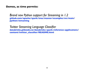 Demos, as time permits: 
Brand new Python support for Streaming in 1.2 
github.com/apache/spark/tree/master/examples/src/main/ 
python/streaming 
Twitter Streaming Language Classifier 
databricks.gitbooks.io/databricks-spark-reference-applications/ 
content/twitter_classifier/README.html 
33 
 