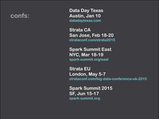 confs: 
Data Day Texas 
Austin, Jan 10 
datadaytexas.com 
Strata CA 
San Jose, Feb 18-20 
strataconf.com/strata2015 
Spark Summit East 
NYC, Mar 18-19 
spark-summit.org/east 
Strata EU 
London, May 5-7 
strataconf.com/big-data-conference-uk-2015 
Spark Summit 2015 
SF, Jun 15-17 
spark-summit.org 
 