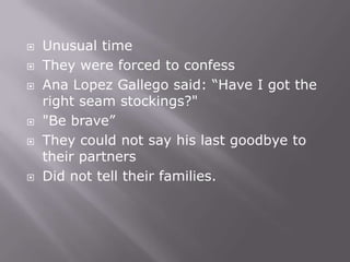    Unusual time
   They were forced to confess
   Ana Lopez Gallego said: “Have I got the
    right seam stockings?"
   "Be brave”
   They could not say his last goodbye to
    their partners
   Did not tell their families.
 