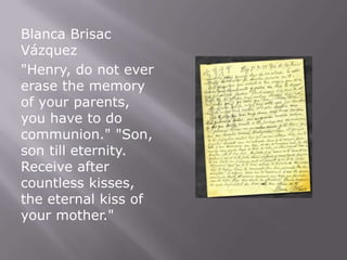 Blanca Brisac
Vázquez
"Henry, do not ever
erase the memory
of your parents,
you have to do
communion." "Son,
son till eternity.
Receive after
countless kisses,
the eternal kiss of
your mother."
 