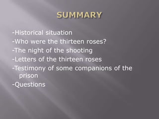 -Historical situation
-Who were the thirteen roses?
-The night of the shooting
-Letters of the thirteen roses
-Testimony of some companions of the
  prison
-Questions
 