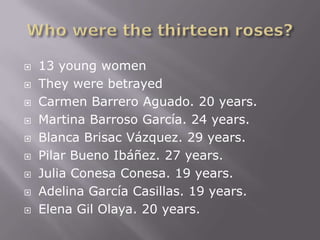    13 young women
   They were betrayed
   Carmen Barrero Aguado. 20 years.
   Martina Barroso García. 24 years.
   Blanca Brisac Vázquez. 29 years.
   Pilar Bueno Ibáñez. 27 years.
   Julia Conesa Conesa. 19 years.
   Adelina García Casillas. 19 years.
   Elena Gil Olaya. 20 years.
 