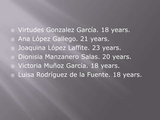   Virtudes Gonzalez García. 18 years.
   Ana López Gallego. 21 years.
   Joaquina López Laffite. 23 years.
   Dionisia Manzanero Salas. 20 years.
   Victoria Muñoz García. 18 years.
   Luisa Rodríguez de la Fuente. 18 years.
 
