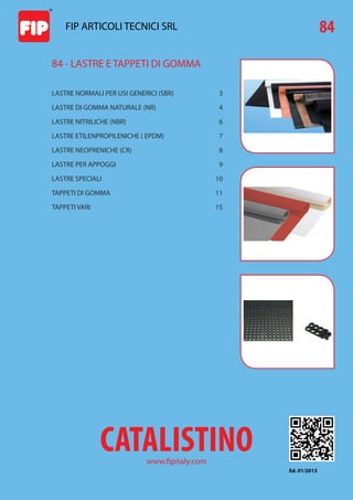 Le informazioni contenute in questo catalistino sono basate sulle nostre conoscenze ed esperienze attuali. Non possono comunque implicare una garan-
zia nè una responsabilità da parte nostra circa l’utilizzo dei nostri prodotti, non essendo le condizioni di impiego sotto il nostro controllo.
Salvo errori tipografici. É vietata la riproduzione anche parziale di questo catalistino.
-
LASTRE NORMALI PER USI GENERICI (SBR)  3
LASTRE DI GOMMA NATURALE (NR)  4
LASTRE NITRILICHE (NBR)  6
LASTRE ETILENPROPILENICHE ( EPDM)  7
LASTRE NEOPRENICHE (CR)  8
LASTRE PER APPOGGI  9
LASTRE SPECIALI  10
TAPPETI DI GOMMA  11
TAPPETI VARI  15
84 - LASTRE E TAPPETI DI GOMMA
FIP ARTICOLI TECNICI SRL
www.fipitaly.com
CATALISTINO
84
Ed. 01/2013
 