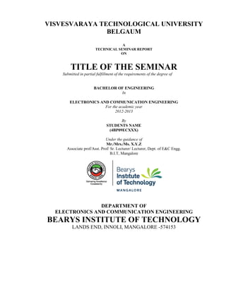 VISVESVARAYA TECHNOLOGICAL UNIVERSITY
               BELGAUM
                                    A
                        TECHNICAL SEMINAR REPORT
                                   ON



        TITLE OF THE SEMINAR
    Submitted in partial fulfillment of the requirements of the degree of


                       BACHELOR OF ENGINEERING
                                 In

        ELECTRONICS AND COMMUNICATION ENGINEERING
                      For the academic year
                            2012-2013

                                      By
                               STUDENTS NAME
                                (4BP09ECXXX)

                              Under the guidance of
                              Mr./Mrs./Ms. X.Y.Z
      Associate prof/Asst. Prof/ Sr. Lecturer/ Lecturer, Dept. of E&C Engg.
                                 B.I.T, Mangalore




                DEPARTMENT OF
  ELECTRONICS AND COMMUNICATION ENGINEERING
BEARYS INSTITUTE OF TECHNOLOGY
         LANDS END, INNOLI, MANGALORE -574153
 