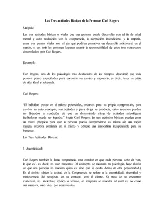 Las Tres actitudes Básicas de la Persona- Carl Rogers
Sinopsis:
Las tres actitudes básicas o vitales que una persona puede desarrollar con el fin de salud
mental y auto realización son la congruencia, la aceptación incondicional y la empatía,
estos tres puntos vitales son el eje que podrían promover un desarrollo psicosocial en el
mundo, si tan solo las personas lograran asumir la responsabilidad de estos tres constructos
desarrollados por Carl Rogers.
Desarrollo:
Carl Rogers, uno de los psicólogos más destacados de los tiempos, descubrió que toda
persona posee capacidades para encontrar su camino y mejorarlo, es decir, tener un estilo
de vida ideal y adecuada.
Carl Rogers:
“El individuo posee en si mismo potenciales, recursos para su propia comprensión, para
cambiar su auto concepto, sus actitudes y para dirigir su conducta, estos recursos pueden
ser liberados a condición de que un determinado clima de actitudes psicológicas
facilitadoras pueda ser logrado.” Según Carl Rogers, las tres actitudes básicas pueden crear
un marco propicio para que la persona pueda comprenderse así misma de una mejor
manera, recobra confianza en sí mismo y obtiene una autoestima indispensable para su
bienestar.
Las Tres Actitudes Básicas:
1. Autenticidad:
Carl Rogers también la llama congruencia, esta consiste en que cada persona debe de “ser,
lo que es”, es decir, no usar mascaras. (el concepto de mascara en psicología, hace alusión
de que una persona no muestra quien es, sino que se oculta detrás de otra personalidad.)
En el ámbito clínico la actitud de la Congruencia se refiere a la autenticidad, sinceridad y
transparencia del terapeuta en su contacto con el cliente. Se trata de un encuentro
existencial, no intelectual, teórico o técnico, el terapeuta se muestra tal cual es, no como
una máscara, sino vivo, con sentimientos.
 