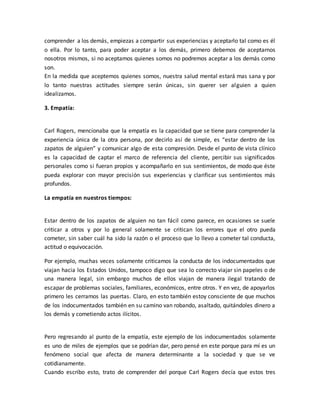 comprender a los demás, empiezas a compartir sus experiencias y aceptarlo tal como es él
o ella. Por lo tanto, para poder aceptar a los demás, primero debemos de aceptarnos
nosotros mismos, si no aceptamos quienes somos no podremos aceptar a los demás como
son.
En la medida que aceptemos quienes somos, nuestra salud mental estará mas sana y por
lo tanto nuestras actitudes siempre serán únicas, sin querer ser alguien a quien
idealizamos.
3. Empatía:
Carl Rogers, mencionaba que la empatía es la capacidad que se tiene para comprender la
experiencia única de la otra persona, por decirlo así de simple, es “estar dentro de los
zapatos de alguien” y comunicar algo de esta compresión. Desde el punto de vista clínico
es la capacidad de captar el marco de referencia del cliente, percibir sus significados
personales como si fueran propios y acompañarlo en sus sentimientos, de modo que éste
pueda explorar con mayor precisión sus experiencias y clarificar sus sentimientos más
profundos.
La empatía en nuestros tiempos:
Estar dentro de los zapatos de alguien no tan fácil como parece, en ocasiones se suele
criticar a otros y por lo general solamente se critican los errores que el otro pueda
cometer, sin saber cuál ha sido la razón o el proceso que lo llevo a cometer tal conducta,
actitud o equivocación.
Por ejemplo, muchas veces solamente criticamos la conducta de los indocumentados que
viajan hacia los Estados Unidos, tampoco digo que sea lo correcto viajar sin papeles o de
una manera legal, sin embargo muchos de ellos viajan de manera ilegal tratando de
escapar de problemas sociales, familiares, económicos, entre otros. Y en vez, de apoyarlos
primero les cerramos las puertas. Claro, en esto también estoy consciente de que muchos
de los indocumentados también en su camino van robando, asaltado, quitándoles dinero a
los demás y cometiendo actos ilícitos.
Pero regresando al punto de la empatía, este ejemplo de los indocumentados solamente
es uno de miles de ejemplos que se podrían dar, pero pensé en este porque para mí es un
fenómeno social que afecta de manera determinante a la sociedad y que se ve
cotidianamente.
Cuando escribo esto, trato de comprender del porque Carl Rogers decía que estos tres
 
