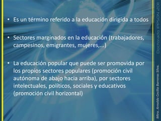 Educación popular: es un proceso de formación y capacitación dentro de una perspectiva política, forma parte de la acción organizada del pueblo en orden a lograr el objetivo de construcción de una sociedad.Es un término referido a la educación dirigida a todosSectores marginados en la educación (trabajadores, campesinos, emigrantes, mujeres,...)La educación popular que puede ser promovida por los propios sectores populares (promoción civil autónoma de abajo hacia arriba), por sectores intelectuales, políticos, sociales y educativos (promoción civil horizontal) 
