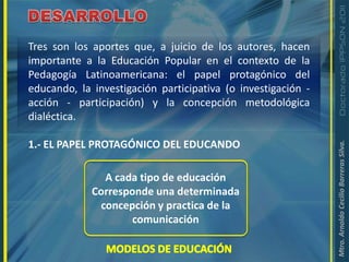 DESARROLLOTres son los aportes que, a juicio de los autores, hacen importante a la Educación Popular en el contexto de la Pedagogía Latinoamericana: el papel protagónico del educando, la investigación participativa (o investigación - acción - participación) y la concepción metodológica dialéctica.1.- EL PAPEL PROTAGÓNICO DEL EDUCANDOA cada tipo de educaciónCorresponde una determinada concepción y practica de la comunicaciónMODELOS DE EDUCACIÓN