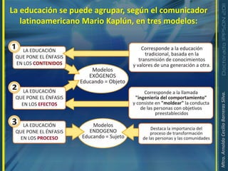 La educación se puede agrupar, según el comunicador latinoamericano Mario Kaplún, en tres modelos: