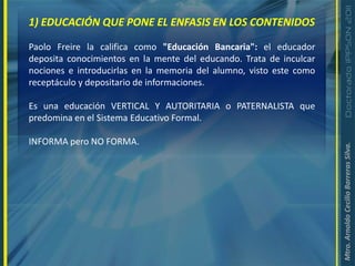 1) EDUCACIÓN QUE PONE EL ENFASIS EN LOS CONTENIDOSPaolo Freire la califica como "Educación Bancaria": el educador deposita conocimientos en la mente del educando. Trata de inculcar nociones e introducirlas en la memoria del alumno, visto este como receptáculo y depositario de informaciones.Es una educación VERTICAL Y AUTORITARIA o PATERNALISTA que predomina en el Sistema Educativo Formal.INFORMA pero NO FORMA.