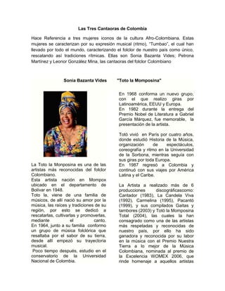 Las Tres Cantaoras de Colombia

Hace Referencia a tres mujeres iconos de la cultura Afro-Colombiana. Estas
mujeres se caracterizan por su expresión musical (ritmo), “Tumbao”, el cual han
llevado por todo el mundo, caracterizando el folclor de nuestro país como único,
rescatando así tradiciones rítmicas. Ellas son Sonia Bazanta Vides; Petrona
Martínez y Leonor González Mina, las cantaoras del folclor Colombiano



                Sonia Bazanta Vides       "Toto la Momposina"


                                           En 1968 conforma un nuevo grupo,
                                           con el que realizo giras por
                                           Latinoamérica, EEUU y Europa.
                                           En 1982 durante la entrega del
                                           Premio Nobel de Literatura a Gabriel
                                           García Márquez, fue memorable, la
                                           presentación de la artista.

                                           Totó vivió en París por cuatro años,
                                           donde estudió Historia de la Música,
                                           organización      de    espectáculos,
                                           coreografía y ritmo en la Universidad
                                           de la Sorbona, mientras seguía con
                                           sus giras por toda Europa.
La Toto la Monposina es una de las         En 1987 regresó a Colombia y
artistas más reconocidas del folclor       continuó con sus viajes por América
Colombiano.                                Latina y el Caribe.
Esta artista nación en Mompox
ubicado en el departamento de              La Artista a realizado más de 6
Bolívar en 1948.                           producciones      discográficascomo:
Toto la, viene de una familia de           Cantador (1983), La Candela Viva
músicos, de allí nació su amor por la      (1992), Carmelina (1995), Pacantó
música, las raíces y tradiciones de su     (1999), y sus compilados Gaitas y
región, por esto se dedicó a               tambores (2003) y Totó la Momposina
rescatarlas, cultivarlas y promoverlas,    Total (2004), las cuales la han
mediante             el         canto.     consagrado como una de las artistas
En 1964, junto a su familia conformo       más respetadas y reconocidas de
un grupo de música folclórica que          nuestro país, por ello ha sido
resaltaba por el sabor de su tierra,       ganadora y reconocida por su labor
desde allí empezó su trayectoria           en la música con el Premio Nuestra
musical.                                   Tierra a lo mejor de la Música
 Poco tiempo después, estudio en el        Colombiana, nominada al premio de
conservatorio de la Universidad            la Excelencia WOMEX 2006, que
Nacional de Colombia.                      rinde homenaje a aquellos artistas
 