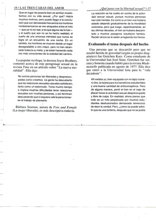 16 S TRES CARAS D E L A M O R
Que en lugar de pasarla bien se sentían insatis-
fechos con su vida sexual. ¿Por qué? Había
muchos motivos, pero puedo llegar a la conclu-
sión que con demasiada frecuencia los hombres
norteamericanos se ven atrapados entre el mito
—que ya no es real, si es que alguna vez lo fue—
y el sueño que aún no se ha hecho realidad, el
sueño de una amorosa intimidad que nunca se
logra en un encuentro de una noche. En un
sentido, los hombres se mueven desde un lugar
desagradable a otro mejor, pero no han alcan-
zado todavía su meta, y se están haciendo cada
vez más conscientes de la soledad del camino.
La popular sicóloga, la doctora Joyce Brothers,
comentó acerca de este peregrinaje sexual en la
revista Time en un artículo sobre " L a nueva mo-
ralidad" . Ella dijo:
No somos personas tan liberadas y despreocu-
padas como creemos. La gente ha descubierto
que las relaciones sexuales casuales satisfacen-
tanto como un -estornudo. Toma mucho tiempo
e implica-muchas dificultades tener relaciones
sexuales con muchas personas, y así terminan
descubriendo que ni siquiera vale la pena tomar-
-se el trabajo de planearlo. -,.-<,».
Bárbara Seaman, autora de Free and Female
(La mujer liberada), es más descriptiva todavía.
¿Quépasa con la libertad sexual? 
La reacción se ha vuelto en contra de la activi-
dad sexual casual, porque muchas personas
han sido heridas. Es como si un tren nos hubiera
estado alejando gradualmente de la moralidad
victoriana, pero que luego, repentinamente, en
las últimas décadas, el tren se hubiera descarri-
lado y muchos pasajeros resultaron heridos.
Recién ahora se le están arreglando los frenos.
Evaluando el tema después del hecho
Una persona que se descarriló pero que no
resultó herida de gravedad (según su propio diag-
nóstico) fue Gretchen Kurz. Como estudiante de
la Universidad San José State, Gretchen fue sin-
cera y honesta cuando habló para la revista Made-
moiselle publicada en agosto de 1977. Ella dice
que entró a la Universidad lista para la "vida
decadente":
Allí estaba yo, bien equipada con mi lápiz núme-
ro dos, la tarjeta para los beneficios estudiantiles
y una buena cantidad de anticonceptivos. Pero
de alguna manera, perdí el tren en el viaje de
placer hacia la actividad sexual despreocupada
y libre de culpa. En realidad, ahora pienso que
todo es un mito perpetuado por muchos estu-'
diantes desilusionados demasiado temerosos
de decir la verdad. Pero, ¿cómo se puede admi-
tir que es una tontería, después que no se podía
 