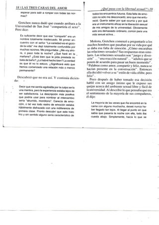 18 S TRES CARAS D E L A M O R
esperar para salir a romper con todas las nor-
mas?
Gretchen nunca dudó que cuando arribara a la
Universidad de San José "compartiría el sexo".
Pero dice:
Es suficiente decir que ese "compartir" era un
nombre totalmente inadecuado. Mi primer en-
cuentro con el señor "La-variedad-es-el-gozo-
de-la-vida" me dejó totalmente confundida por
muchas razones. Me preguntaba: ¿Me voy aho-
ra, o paso toda la noche? ¿Qué haré en la
mañana? ¿Está bien que le pida prestada su
bata de baño? ¿Lo habré hecho bien? La verdad
es que él no lo estuvo. ¿Significará esto que
fiemos comenzado una relación más o menos
permanente?
Descubrió que no era así. Y continúa dicien-
de: -
Decir que me sentía agobiada por la culpa sería
una mentira, pero la experiencia estaba lejos de
ser satisfactoria. La descripción más positiva
que podría usar para nombrar al intercambio
sería "aburrido, monótono". Carecía de emo-
ción, o tal vez todo rastro de emoción estaba
hábilmente disfrazado con una indiferencia de
primera clase. Pronto descubrí que este trato
frío y sin sentido alguno sería característico de
¿Quépasa con la libertad sexual? 
todos los encuentros futuros. Esta falta de emo-
ción no sólo me desconcertó, sino que me enfu-
reció. Quería saber por qué ocurría y por qué
era un instrumento eficaz en la liberación sexual
de mis amigos de la universidad. Obviamente
esto era demasiado ordinario, común para una
vida sexual activa...
Molesta, Gretchen comenzó a preguntarle a los
muchos hombres que pasaban por su vida por qué
se daba esa falta de emoción. ¿Cómo encaraban
las relaciones sexuales? Sus respuestas eran simi-
lares. Las relaciones sexuales son "juego y diver-
sión" . . . " una reacción natural"..." adultos que se
ponen de acuerdo para pasar un buen momento".
"Palabras como amor, compartir y feliz, nunca se
hacían presente en la conversación". Entonces
ella decidió volver a su " estilo de vida célibe, pero
feliz".
Poco después de haber tomado esa decisión
habló con un amigo íntimo que le expu.so sus
quejas acerca del ambiente sexual libre y fácil de
la universidad. A l describir lo que pensaba que era
el sentimiento de la mayoría de sus compañeros,
él dijo:
La mayoría de las veces que rñe encontré en la
cama con alguna muchacha, deseé nunca ha-
ber llegado tan lejos. Al llegar al punto en que
sabía que pasaría la noche con ella, todo iba
cuesta abajo. Simplemente, hacía lo que se
 