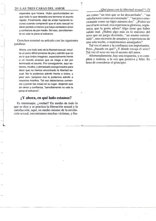 20 S TRES CARAS D E L A M O R
esperaba que hiciera. Hubo oportunidades en
que todo lo que deseaba era terminar el asunto
rápido. Finalmente, dejé de andar haciendo lo-
curas cuando comprendí que el acto sexual no
tiene sentido a menos que haya verdadero amor
y confianza de por medio. Sin eso, sencillamen-
te no vale la pena el esfuerzo.
Gretchen terminó su artículo con las siguientes
palabras:
Ahora, con todo esto de la libertad sexual, resul-
ta un poco difícil ponerse de pie y admitir que no
es lo que todos imaginan, especialmente frente
a un mundo ansioso que se niega a dar por
terminado el asunto. Por consiguiente, aquí es-
tamos, mucTos, y demasiado avergonzados para
decir que no hemos encontrado la libertad se-
xual. No lo podemos admitir frente a todos, y
peor aún, tampoco nos lo podemos admitir a
nosotros mismos. Tal vez deberíamos comen-
zar a poner las cosas en su lugar, diciendo que
sin amor y confianza, "sencillamente no vale la
-pena el esfuerzo".
¿Y ahora, en qué lado estamos?
Es interesal!te, ¿verdad? En medio de todo lo
que se dice y se practica la liberación sexual y la
satisfacción, aquí, en medio mismo de la revolu-
ción sexual, encontramos muchas víctimas, y fra-
¿ Qué pasa con la libertad sexual? 21
ses como "un tren que se ha descarrilado", "tan
satisfactorio como un estornudo", " tan poco emo-
cionante como un lápiz número dos". ¿Podrá ser
eso el acto sexual, esa experiencia gloriosa, orgás-
mica, que la gente adora? Algo tiene que haber
salido mal. ¿Habrá algo más en lo máximo del
sexo que un juego divertido, "un asunto entrete-
nido" , una sucesión de amantes y experiencias de
una sola noche, o matrimonios amargados?
Tal vez el amor y la confianza son importantes.
Pero, ¿basado en qué? ¿Y dónde encaja e! sexo?
Tal vez el sexo no sea el secreto del amor.
Afortunadamente, hay una respuesta, y es com-
pleta y realista, a la vez que positiva y feliz. Es
hora de considerar el principio.
 