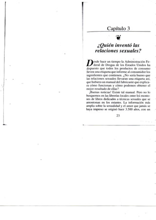 Capítulo 3
• w
¿Quién inventó las
relaciones sexuales?
y ^ e s d e hace un tiempo la Administración Fe-
X - ^ d e r a l de Drogas de los Estados Unidos ha
dispuesto que todos los productos de consumo
lleven una etiqueta que infonne al consumidor los
ingredientes que contienen. ¿No sería bueno que
las relaciones sexuales llevaran una etiqueta así,
que hubiera un manual del fabricante que explica-
ra cómo funcionan y cómo podemos obtener el
mejor resultado de ellas?
¡Buenas noticias! Existe tal manual. Pero no lo
busquemos en las librerías locales entre los monto-
nes de libros dedicados a técnicas sexuales que se
amontonan en los estantes. La información más
amplia sobre la sexualidad y el amor que jamás se
haya impreso se originó hace 3.500 años, con un
23
 