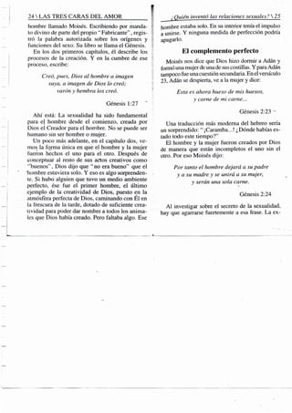 24 S TRES CARAS D E L A M O R f
hombre llamado Moisés. Escribiendo por manda- ?
to divino de parte del propio " Fabricante", regis-
tró la palabra autorizada sobre los orígenes y
funciones del sexo. Su libro se llama el Génesis.
En los dos primeros capítulos, él describe los
procesos de la creación. Y en la cumbre de ese
proceso, escribe: ii
Creó, pues, Dios al hombre a imagen
suya, a imagen de Dios lo creó; V
varón y hembra los creó. |
Génesis 1:27
Ahí está: La sexualidad ha sido fundamental
para el hombre desde el comienzo, creada por
Dios el Creador para el hom.bre. No se puede ser
humano sin ser hombre o mujer.
Un poco más adelante, en el capítulo dos, ve-
mos la forma única en que el hombre y la mujer
fueron hechos el uno para el otro. Después de
conceptuar al resto de sus actos creativos como
""buenos", Dios dijo que "no era bueno" que el
"hombre estuviera solo. Y eso es algo sorprenden- /
te. Si hubo alguien que tuvo un medio ambiente
perfecto, ése fue el primer hombre, el último
ejemplo de la creatividad de Dios, puesto en la
atmósfera perfecta de Dios, caminando con Él en
la frescura de la tarde, dotado de suficiente crea-
tividad para poder dar nombre a todos los anima-
les que Dios había creado. Pero faltaba algo. Ese
¿Quién inventó las relaciones sexuales? 
hombre estaba solo. En su interior tenía el impulso
a unirse. Y ninguna medida de perfección podría
apagarlo.
El complemento perfecto
Moisés nos dice que Dios hizo dormir a Adán y
formó una mujer de una de sus costillas. Y para Adán
tampoco fue una cuestión .secundaria. En el versículo
23, Adán se despierta, ve a la mujer y dice:
Esta es ahora hueso de mis huesos,
y carne de mi carne...
Génesis 2:23 -
Una traducción más moderna del hebreo sería
un sorprendido: " ¡Caramba...! ¿Dónde habías es-
tado todo este tiempo?"
El hombre y la mujer fueron creados por Dios
de manera que están incompletos el uno sin el
otro. Por eso Moisés dijo:
Por tanto el hombre dejará a su padre
y a su madre y se unirá a su mujer,
y serán una sola carne.
Génesis 2:24
A l investigar sobre el secreto de la sexualidad,
hay que agarrarse fuertemente a esa frase. La ex-
 