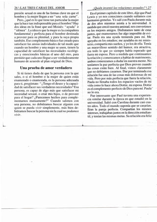 26 S TRES CARAS D E L A M O R
presión sexual es una de las formas clave en que el
hombre y la mujer llegan a ser " una sola carne".
Pero, ¿qué es lo que tiene tan particular la mujer
que la hace tan indispensable para el hombre? Hay
dos ideas en la frase que usó Moisés: "ayuda" e
" idónea". La idea es que la mujer es la compañera
fundamental y perfecta para el hombre destinada
a proveer para su plenitud, y para la suya propia
también. Ese complemento básico fue creado para
satisfacer las ansias individuales de tal modo que
cuando un hombre y una mujer se unen, tienen la
capacidad de satisfacer las necesidades sicológi-
cas y emocionales básicas el uno del otro, para
permitir que cada uno llegue a ser verdaderamente
humano de acuerdo al plan original de Dios.
Una prueba de amor verdadero
Si tú tienes duda de que la persona con la que
sales, o si el hombre o la mujer de quien estás
enamorado o enamorada, es la persona adecuada
para ti, pregúntate: "¿Tengo el deseo y la capaci-
dad de satisfacer sus verdaderas necesidades? Esa
persona, es capaz de algo más que satisfacer mi
necesidad sexual, o criar mis hijos, o de proveer
para el hogar? ¿Parecemos hechos para comple-
mentarnos mutuamente?" Cuando salimos con
una persona, no debiéramos buscar alguien con
quien se pueda vivir simplemente, más bien de-
biéramos buscar la persona sin la cual no podamos
vivir.
¿Quién inventó las relaciones sexuales? 27
En el primer capítulo de este libro, dije que Paul
Lewis y yo nos conocimos cuando salíamos con
hermanas gemelas. Yo salí con Paula durante más
de dos años mientras asistía a la universidad. A
medida que creció nuestra amistad, nos convertimos
en los mejores amigos. Disfrutamos tanto de estar
juntos, que enamoramos fue algo imposible de evi-
tar. Paula era una ayuda tremenda para mí. Me
apoyaba en los estudios; me ayudaba en mi minis-
terio, compartía mis sueños, y yo los de ella. Tenía
un maravilloso sentido del humor, era atractiva,
era todo lo que yo siempre había esperado que
fuera mi esposa. Pero a medida que continuamos
la relación y comenzamos a hablar de matrimonio,
ambos comenzamos a dudar~en nuestra mente. No
teníamos la paz perfecta que Dios provee cuando
las cosas están bien. A l final, vimos claramente
que no debíamos casarnos. Dar por tenninada esa
relación fue una de las cosas más dolorosas de mi
vida. Pero por más perfecta que fuera la relación,
Paula no llenaba todos los espacios vacíos de mi
vida como lo hace ahora Dottie, mi esposa. Dottie
es el complemento perfecto de Dios para mí. Paula"
no lo era.
Fue interesante que Paul tuviera una experien-
cia similar dyrante la época en que estudió en la
universidad. Salió con Carolina durante casi cua-
tro años. Todo el mundo suponía que se casarían.
Eran la pareja perfecta. Compartían los mismos
intereses, trabajaban juntos en la dirección estudian-
til, y tenían las mismas metas. Su relación era feliz
 