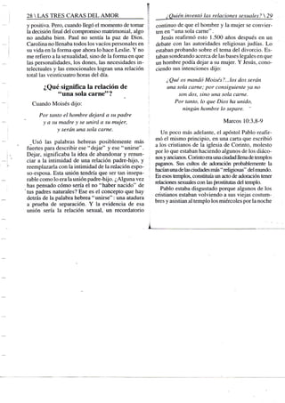 28 S TRES CARAS D E L A M O R
y positiva. Pero, cuando llegó el momento de tomar
la decisión final del compromiso matrimonial, algo
no andaba bien. Paul no sentía la paz de Dios.
Carolina no llenaba todos los vacíos personales en
su vida en la forma que ahora lo hace Leslie. Y no
me refiero a la sexualidad, sino de la forma en que
las personalidades, los dones, las necesidades in-
telectuales y las emocionales logran una relación
total las veinticuatro horas del día.
¿Qué significa la relación de
"una sola carne"?
Cuando Moisés dijo:
Por tanto el hombre dejará a su padre
y a su madre y se unirá a su mujer,
y serán una sola carne.
Usó las palabras hebreas posiblemente más
fuertes para describir ese "dejar" y ese "unirse".
Dejar, significaba la idea de abandonar y renun-
ciar a la intimidad de una relación padre-hijo, y
reemplazarla con la intimidad de la relación espo-
so-esposa. Esta unión tendría que ser tan insepa-
rable como lo era la unión padre-hijo. ¿Alguna vez
has pensado cómo sería el no " haber nacido" de
tus padres naturales? Ese es el concepto que hay
detrás de la palabra hebrea "unirse": una atadura
a prueba de separación. Y la evidencia de esa
unión sería la relación sexual, un recordatorio
¿Quién inventó las relaciones sexuales? 
continuo de que el hombre y la mujer se convier-
ten en " una sola carne".
Jesús reafirmó esto 1.500 años después en un
debate con las autoridades religiosas judías. Lo
estaban probando sobre el tema del divorcio. Es-
taban sondeando acerca de las bases legales en que
un hombre podía dejar a su mujer. Y Jesús, cono-
ciendo sus intenciones dijo:
¿Qué os mandó Moisés?...los dos serán
una sola carne: por consiguiente ya no
son dos, sino una sola carne.
Por tcmto, lo que Dios ha unido,
ningún hombre lo separe.
Marcos 10:3,8-9
Un poco más adelante, el apóstol Pablo reafir-
mó el mismo principio, en una carta que escribió
a los cristianos de la iglesia de Corinto, molesto
por lo que estaban haciendo algunos de los diáco-
nos y ancianos. Corinto era una ciudad llena de templos
paganos. Sus cultos de adoración probablemente la
hacían una de las ciudades más " religiosas" del mundo.
En esos templos, constiuiía un acto de adoración tener
relaciones sexuales con las prostitutas del templo.
Pablo estaba disgustado porque algunos de los
cristianos estaban volviendo a sus viejas costum-
bres y asistían al templo los miércoles por la noche
 