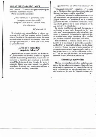 30 S TRES CARAS DEL AMOR f
para "adorar". Y esto no era precisamente para
tener una reunión de oración. {
Pablo les escribió diciendo: ;
¿ O no sabéis que el que se une a una
ramera es un cuerpo con ella?
Porque Él dice: Los dos vendrán a ser
una sola carne. t
1 Corintios 6:16
Se convierten en una unidad de la misma ma-
nera que la fe en Cristo produce un lazo de unión
entre el Espíritu de Dios y el del hombre. Dios usa
muchas veces la relación matrimonial como una
analogía para describir la unión que existe entre
Él y los creyentes.
¿Cuál es el verdadero
propósito del sexo?
¿Qué había en la mente de Dios, el "Fabrican-
te" , al inventar la sexualidad, al crear los órganos
sexuales masculinos y femeninos, cuando creó los
impulsos y pasiones que conducen a la unión '
sexual? En la mente de este Creador del sexo, el
propósito básico era crear unidad. La relación
sexual está destinada a ser una demostración de la
unión entre un hombre y una mujer.
¿Quién inventó las relaciones sexuales?31
" Espera un momento" —me dices—, " yo creía
que la Biblia enseñaba que el propósito principal
del sexo era la procreación, tener hijos".
¡No! Ese es el mito que los mal informados críticos
del cristianismo han propagado para servir a sus
propios intereses. La procreación no es la razón
primordial del sexo. Es una razón secundaria y muy
importante, pero no es la razón principal por la
que Dios creó la sexualidad.
La unidad es el factor principal. Es para dar a
un hombre y a una mujer la condición de "una
sola carne", una experiencia en la esfera física que
ilustra la intensidad de la relación espiritual que
un hombre o una miijer tienen con Dios, cuando
él o ella han nacido de nuevo en Cristo Jesús.
Esta unidad en la relación sexual provee a un
hombre y a una mujer el gozo más exquisito y
perdurable y la mayor plenitud que pueden llegar
a conocer. Es por eso que el acto sexual en el
momento oportuno, con la persona adecuada, y en
la relación correcta, ¡es tan increíblemente perfec-
to! Y es por eso que el abuso de las relaciones
sexuales al final produce tal desilusión.
El mensaje equivocado
Muchas personas han entendido mal el mensaje
acerca de las relaciones sexuales. Nunca lo han
escuchado correctamente por causa de las carica-
turas erróneas que se han pintado acerca de la
visión cristiana del sexo. La filosofía de la revista
 