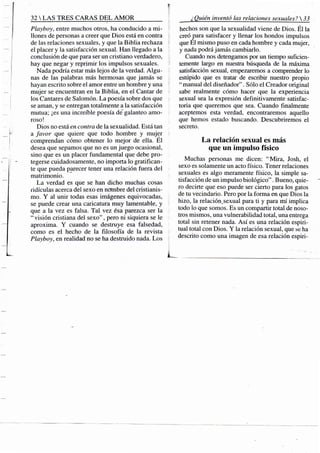 32 S TRES CARAS D E L A M O R
Playboy, entre muchos otros, ha conducido a mi-
llones de personas a creer que Dios está en contra
de las relaciones sexuales, y que la Biblia rechaza
el placer y la satisfacción sexual. Han llegado a la
conclusión de que para ser un cristiano verdadero,
hay que negar y reprimir los impulsos sexuales.
Nada podría estar más lejos de la verdad. Algu-
nas de las palabras más hermosas que jamás se
hayan escrito sobre el amor entre un hombre y una
mujer se encuentran en la Biblia, en el Cantar de
los Cantares de Salomón. La poesía sobre dos que
se aman, y se entregan totalmente a la satisfacción
mutua; ¡es una increiTíle poesía de"galanteo amo-
roso!
Dios no está en contra de la sexualidad. Está tan
a favor que quiere que todo hombre y mujer
comprendan cómo obtener lo mejor de ella. El
desea que sepamos que no es un juego ocasional,
sino que es un placer fundamental que debe pro-
tegerse cuidadosamente, no importa lo gratifican-
te que pueda pjtrecer tener una relación fuera del
matrimonio.
La verdad es que se han dicho muchas cosas
ridiculas acerca del sexo en nombre del cristianis-
mo. Y al unir todas esas imágenes equivocadas,
se puede crear una caricatura muy lamentable, y
que a la vez es falsa. Tal vez ésa parezca ser la
"visión cristiana del sexo", pero ni siquiera se le
aproxima. Y cuando se destruye esa falsedad,
como es el hecho de la filosofía de la revista
Playboy, en realidad no se ha destruido nada. Los
¿Quién inventó las relaciones sexuales? 
hechos son que la sexualidad viene de Dios. Él la
creó para satisfacer y llenar los hondos impulsos
que El mismo puso en cada hombre y cada mujer,
y nada podrá jamás cambiarlo.
Cuando nos detengamos por un tiempo suficien-
temente largo en nuestra búsqueda de la máxima
satisfacción sexual, empezaremos a comprender lo
estúpido que es tratar de escribir nuestro propio
" manual del diseñador". Sólo el Creador original
sabe realmente cómo hacer que la experiencia
sexual sea la expresión definitivamente satisfac-
toria que queremos que sea. Cuando finalmente
aceptemos esta verdad, encontraremos aquello
que hemos estado buscando. Descubriremos el
secreto.
La relación sexual es más
que un impulso físico
Muchas personas me dicen: "Mira, Josh, el
sexo es solamente un acto físico. Tener relaciones
sexuales es algo meramente físico, la simple sa-
tisfacción de un impulso biológico". Bueno, quie-
ro decirte que eso puede ser cierto para los gatos
de tu vecindario. Pero por la forma en que Dios la
hizo, la relación^sexual para ti y para mí implica
todo lo que somos. Es un compartir total de noso-
tros mismos, una vulnerabilidad total, una entrega
total sin retener nada. Así es una relación espiri-
tual total con Dios. Y la relación sexual, que se ha
descrito como una imagen de esa relación espiri-
 