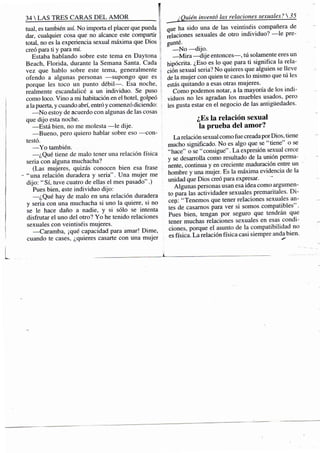 34 S TRES CARAS DEL A M O R f
mal, es también así. No importa el placer que pueda '
dar, cualquier cosa que no alcance este compartir
total, no es la experiencia sexual máxima que Dios
creó para ti y para mí.
Estaba hablando sobre este tema en Daytona
Beach, Florida, durante la Semana Santa. Cada
vez que hablo sobre este tema, generalmente
ofendo a algunas personas —supongo que es
porque les toco un punto débil—. Esa noche,
realmente escandalicé a un individuo. Se puso
como loco. Vino a mi habitación en el hotel, golpeó
a la puerta, y cuando abrí, entró y comenzó diciendo:
—No estoy de acuerdo con algunas de las cosas
que dijo esta noche.
—Está bien, no me molesta —le dije.
—Bueno, pero quiero hablar sobre eso —con-
testó.
— Y o también.
—¿Qué tiene de malo tener una relación física
seria con alguna muchacha?
(Las mujeres, quizás conocen bien esa frase
- "una relación duradera y seria". Una mujer me
dijo: "Sí, tuve cuatro de ellas el mes pasado".)
Pues bien, este individuo dijo:
— ¿ Q u é hay de malo en una relación duradera
y seria con una muchacha si uno la quiere, si no
se le hace daño a nadie, y si sólo se intenta
disfrutar el uno del otro? Yo he tenido relaciones
sexuales con veintiséis mujeres.
—Caramba, ¡qué capacidad para amar! Dime,
cuando te cases, ¿quieres casarte con una mujer
¿Quién inventó las relaciones sexuales? 
que ha sido una de las veintiséis compañera de
relaciones sexuales de otro individuo? —le pre-
gunté.
—No —dijo.
—Mira—dije entonces—, tú solamente eres un
hipócrita. ¿Eso es lo que para ti significa la rela-
ción sexual seria? No quieres que alguien se lleve
de la mujer con quien te cases lo mismo que tú les
estás quitando a esas otras mujeres.
Como podemos notar, a la mayoría de los indi-
viduos no les agradan los muebles usados, pero
les gusta estar en el negocio de las antigüedades.
¿Es la relación sexual
la prueba del amor?
La relación sexual como fue creada por Dios, tiene
mucho significado. No es algo que se "tiene" o se
"hace" o se "consigue". La expresión sexual crece
y se desarrolla como resultado de la unión perma-
nente, continua y en creciente maduración entre un
hombre y una mujer. Es la máxima evidencia de la
unidad que Dios creó para expresar.
Algunas personas usan esa idea como argumen-
to para las actividades-sexuales premaritales. D i -
cen: "Tenemos que tener relaciones sexuales an-
tes de casamos para ver si somos compatibles".
Pues bien, tengan por seguro que tendrán que
tener muchas relaciones sexuales en esas condi-
ciones, porque el asunto de la compatibilidad no
es física. La relación física casi siempre anda bien.
 