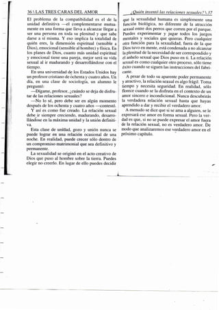 36 S TRES CARAS D E L A M O R ^
El problema de la compatibilidad es el de la i
unidad definitiva —el complementarse mutua- ¡
mente en una forma que lleva a alcanzar llegar a 
ser una persona en toda su plenitud y que sabe í
darse a sí misma. Y eso implica la totalidad de ;
quién eres, la dimensión espiritual (sensible a l
Dios), emocional (sensible al hombre) y física. En i
los planes de Dios, cuanto más unidad espiritual
y emocional tiene una pareja, mejor será su vida
sexual al ir madurando y desarrollándose con el
tiempo.
En una universidad de los Estados Unidos hay
un profesor cristiano de ochenta y cuatro años. Un
día, en una clase de sociología, un alumno le
preguntó:
—Dígame, profesor, ¿cuándo se deja de disfru-
tar de las relaciones sexuales?
—No lo sé, pero debe ser en algún momento
después de los ochenta y cuatro años —contestó.
Y así es como fue creado. La relación sexual
debe ir siempre creciendo, madurando, desarro-
llándose en la máxima unidad y la unión definiti-
va.
Esta clase de uniciad, gozo y unión nunca se
puede lograr en una relación ocasional de una
noche. En realidad, puede crecer sólo dentro de
un compromiso matrimonial que sea definitivo y
permanente.
La sexualidad se originó en el acto creativo de
Dios que puso al hombre sobre la tierra. Puedes
elegir no creerlo. En lugar de ello puedes decidir
¿Quién inventó las relaciones sexuales? 37
que la sexualidad humana es simplemente una
función biológica, no diferente de la atracción
sexual entre dos perros que corren por el parque.
Puedes experimentar y jugar todos los juegos
mentales y sociales que quieras. Pero cualquier
otra función para la sexualidad, fuera de la que
Dios tuvo en mente, está condenada a no alcanzar
la plenitud de la necesidad de ser correspondido y
el anhelo sexual que Dios puso en ü. La relación
sexual es como cualquier otro proceso, sólo tiene
éxito cuando se siguen las instrucciones del fabri-
cante.
A pesar de todo su aparente poder permanente
y atractivo, la relación sejíual es algo frágil. Toma
tiempo y necesita seguridad. En realidad, sólo
florece cuando se la disfruta en el contexto de un
amor sincero e incondicional. Nunca descubrirás
la verdadera relación sexual hasta que hayas
aprendido a dar y recibir el verdadero amor.
A menudo se dice que si se ama a alguien, se le
expresará ese amor en forma sexual. Pero la ver-
dad es que, si no se puede expresar el amor fuera
de la relación sexual, no es verdadero amor. De
modo que analizaremos ese verdadero amor en el
próximo capítulo.
 