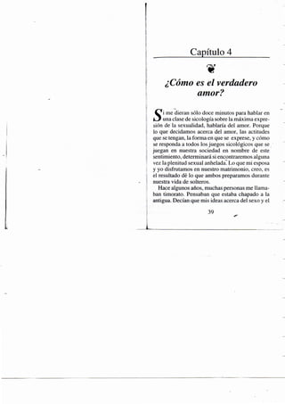 Capítulo 4
¿Cómo es el verdadero
amor?
me dieran sólo doce minutos para hablar en
í i j una clase de sicología sobre la máxima expre-
sión de la sexualidad, hablaría del amor. Porque
lo que decidamos acerca del amor, las actitudes
que se tengan, la forma en que se exprese, y cómo
se responda a todos los juegos sicológicos que se
juegan en nuestra sociedad en nombre de este
sentimiento, determinará si encentraremos alguna
vez la plenitud sexual anhelada. Lo que mi esposa
y yo disfrutamos en nuestro matrimonio, creo, es
el resultado dé lo que ambos preparamos durante
nuestra vida de solteros.
Hace algunos años, muchas personas me llama-
ban timorato. Pensaban que estaba chapado a la
antigua. Decían que mis ideas acerca del sexo y el
39
 