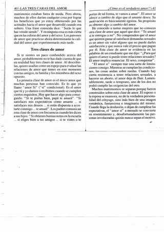 40 S TRES CARAS DEL A M O R
matrimonio estaban fuera de moda. Pero ahora,
muchos de ellos darían cualquier cosa por lograr
los beneficios que yo estoy obteniendo por las
actitudes hacia el amor que desarrollé cuando era
soltero. Una frase conocida dice: "Serás lo que
has venido siendo". Y en ninguna cosa es más cierta
que en las esferas del amor y del .sexo. Los patrones
de amor que practicas ahora determinarán la cali-
dad del amor que experimentarás más tarde.
Tres clases de amor
Si te sientes un poco confundido acerca del
amor, probablemente no te has dado cuenta de que
en realidad hay tres clases de amor. A l describir-
las, quiero usarlas como un espejo para evaluar las
relaciones de amor que tienes en este momento
con tus amigos, tu familia y los miembros del sexo
opuesto.
La primera clase de amor es el único amor que
muchas personas han conocido. Es lo que yo
llamo "amor Si" ("si" condicional). Es el amor
que tú y yo damos o recibimos cuando se cumplen
ciertos requisitos. Hay que hacer algo para conse-
guirio. "Si te portas bien, papá te amará". "Si
satisfaces mis expectativas como amante ... si
satisfaces mis deseos ... si estás dispuesta a acos-
tarte conmigo ... te amaré". Los padres comunican
esta clase de amor con frecuencia cuando les dicen
a sus hijos: " Si obtienes buenas notas en la escuela
...si eliges bien a tus amigos ... si te vistes o te
¿Cómo es el verdadero amor? 
portas de tal forma, te vamos a amar". El amor se
ofrece a cambio de algo que el amante desea. Su
motivación es básicamente egoísta. Su propósito
• es obtener algo a cambio del amor.
He conocido a tantas mujeres que no conocen
; otra clase de amor que aquel que dice: " Te amaré
si te entregas a m í " . No comprenden que el amor
que quieren ganar al satisfacer demandas sexuales
es un amor sin valor alguno que no puede darles
i satisfacción y que nunca vale el precio que pagan
por él. Esta clase de amor se evidencia en las
palabras de un estudiante que me dijo: " ¿Para qué
quiero el amor si puedo tener relaciones sexuales?
El amor implica rermnciar. El sexo, conquistar".
" E l amor si' siempre trae una sarta de limita-
ciones consigo. Mientras se cumplan las condicio-
nes, las cosas andan sobre ruedas. Cuando hay
cierta resistencia a tener relaciones sexuales, a
hacerse un aborto, el amor deja de fluir. Lamen-
tablemente, tarde o temprano, uno de los dos no
podrá cumplir las exigencias del otro.
Muchos matrimonios se separan porque fueron
construidos sobre esta clase de amor. El esposo o
la esposa se enamora, no de la verdadera persona-
lidad del cónyuge, sino más bien de una imagen
romántica, fantansiosa e imaginaria del mismo.
Cuando llega la desilusión, o dejan de cumplirse las
expectativas, el " amor si" a menudo se convierte
en resentimiento y, desafortunadamente las per-
sonas involucradas quizás nunca sepan el motivo.
 