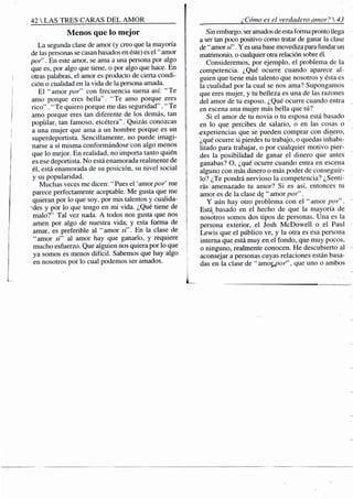 42 S TRES CARAS D E L A M O R
Menos que lo mejor
La segunda clase de amor (y creo que la mayoría
de las personas se casan basados en éste) es e l " amor
por'". En este amor, se ama a una persona por algo
que es, por algo que tiene,.o por algo que hace. En
otras palabras, el amor es producto de cierta condi-
ción o cualidad en la vida de la persona amada.
El "amor por" con frecuencia suena así: "Te
amo porque eres bella". "Te amo porque eres
rico". "Te quiero porque me das seguridad" . "Te
amo porque eres tan diferente de los demás, tan
popular, tan famoso, etcétera". Quizás conozcas
a una mujer que ama a un hombre porque es un
superdeportista. Sencillamente, no puede imagi-
narse a sí misma conformándose con algo menos
que lo mejor. En realidad, no importa tanto quién
es ese deportista. No está enamorada realmente de
él, está enamorada de su posición, su nivel social
y su popularidad.
Muchas veces me dicen: " Pues el 'amor por me
parece perfectamente aceptable. Me gusta que me
quieran por lo que soy, por mis talentos y cualida-
-des y por lo que tengo en mi vida. ¿Qué tiene de
malo?" Tal vez nada. A todos nos gusta que nos
amen por algo de nuestra vida, y esta forma de
amar, es preferible al "amor si'. En la clase de
"amor si" al amor hay que ganarlo, y requiere
mucho esfuerzo. Que alguien nos quiera por lo que
ya somos es menos difícil. Sabemos que hay algo
en nosotros por lo cual podemos ser amados.
¿Cómo es el verdadero amor? 
Sin embargo, ser amados de esta forma pronto llega
a ser tan poco positivo como tratar de ganar la clase
de " amor . Y es una base movediza para fundar un
matrimonio, o cualquier otra relación sobre él.
Consideremos, por ejemplo, el problema de la
competencia. ¿Qué ocurre cuando aparece al-
guien que tiene más talento que nosotros y ésta es
la cualidad por la cual se nos ama? Supongamos
que eres mujer, y tu belleza es una de las razones
I del amor de tu esposo. ¿Qué ocurre cuando entra
i en escena una mujer más bella que tú?
i el amor de tu novia o tu esposa está basado
í en lo que percibes de salario, o en las cosas o
-experiencias que se pueden comprar con dinero,
¿qué ocurre si pierdes tu trabajo, o quedas inhabi-
litado para trabajar, o por cualquier motivo pier-
des la posibilidad de ganar el dinero que antes
ganabas? O, ¿qué ocurre cuando entra en escena
alguno con más dinero o más poder de conseguir-
lo? ¿Te pondrá nervioso la competencia? ¿Senti-
rás amenazado tu amor? Si es así, entonces tu
amor es de la clase de "amor por".
Y aún hay otro problema con el "amor por".
Está basado en el hecho de que la mayoría de
nosotros somos dos tipos de personas. Una es la
persona exterior, el Josh McDowell o el Paul
Lewis que el público ve, y la otra es esa persona
interna que está muy en el fondo, que muy pocos,
o ninguno, realmente conocen. He descubierto al
aconsejar a personas cuyas relaciones están basa-
das en la clase de "amoyjor", que uno o ambos
 