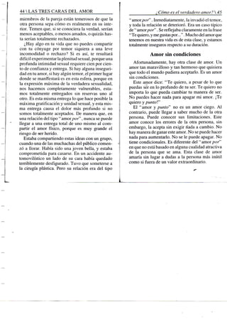 44 S TRES CARAS D E L A M O R
miembros de la pareja están temerosos de que la t
otra persona sepa cómo es realmente en su inte- E
rior. Temen que, si se conociera la verdad, serían i
menos aceptables, o menos amados, o quizás has-
ta serían totalmente rechazados. l
¿Hay algo en tu vida que no puedes compartir [
con tu cónyuge por temor siquiera a una leve í
incomodidad o rechazo? Si es así, te resultará f
difícil experimentar la plenitud sexual, porque una f
profunda intimidad sexual requiere cien por cien- '
to de confianza y entrega. Si hay alguna inseguri- ¡
dad en tu amor, si hay algún temor, el primer lugar í
donde se manifestará es en esta esfera, porque en r
la expresión máxima de la verdadera sexualidad,
nos hacemos completamente vulnerables, esta- r
mos totalmente entregados sin reservas uno al
otro. Es esta misma entrega lo que hace posible la i
máxima gratificación y unidad sexual, y esta mis- ¡
ma entrega causa el dolor más profundo si no i
somos totalmente aceptados. De manera que, en
una relación del tipo " amor por', nunca se puede
llegar a una entrega total de uno mismo al com- 
partir el amor físico, porque es muy grande el
riesgo de ser herido.
Estaba compartiendo estas ideas con un grupo, !
cuando una de las muchachas del público comen- -(
zó a llorar. Había sido una joven bella, y estaba
comprometida para casarse. En un accidente au-
tomovilístico un lado de su cara había quedado
terriblemente desfigurado. Tuvo que someterse a
la cirugía plástica. Pero su relación era del tipo
¿Cómo es el verdadero amor? 
"amor/7or". Inmediatamente, la invadió el temor,
y toda la relación se deterioró. Era un caso típico
de " amor por". Se reflejaba claramente en la frase
"Te quiero, y me gustas por...". Mucho del amor que
tenemos en nuestra vida es de esta clase, y estamos
totalmente inseguros respecto a su duración.
Amor sin condiciones
Afortunadamente, hay otra clase de amor. Un
amor tan maravilloso y tan hermoso que quisiera
que todo el mundo pudiera aceptarlo. Es un amor
sin condiciones.
Este aiiior dice: "Te quiero, a pesar de lo que
puedas ser en lo profundo de tu ser. Te quiero no
importa lo que pueda cambiar tu manera de ser.
No puedes hacer nada para apagar mi amor. ¡Te
quiero y puntoV
El "amor y punto" no es un amor ciego. A l
contrario, puede llegar a saber mucho de la otra
persona. Puede conocer sus limitaciones. Este
amor conoce los errores de la otra persona, sin
embargo, la acepta sin exigir nada a cambio. No
hay manera de ganar este amor. No se puede hacer
nada para aumentarlo. No se le puede apagar. No
tiene condicionales. Es diferente del "amorpor"
en que no está basado en alguna cualidad atractiva
de la persona que se ama. Esta clase de amor
amaría sin lugar a dudas a la persona más inútil
como si fuera de un valor extraordinario.
 