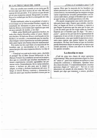 48 S TRES CARAS DEL A M O R
Dios me amaba aun cuando yo no creía que Él
tuviera algo que decir acerca de mi vida. Me amó
a pesar de mis pecados. Y lo curioso es que desató ;
en mí una respuesta natural. Respondí a su amor.
Esa es la verdad que me llevó a entregarle mi vida
a Cristo.
Estaba hablando sobre la sexualidad, el amor y
el noviazgo en la Universidad Purdue cuando un
estudiante de Alemania se puso en pie. Tenía el
Informe Kinsey en la mano (por supuesto que está I
un poco pasado de moda), y me dijo: j
—Mire, señor McDowell, queremos hechos, no [
toda esta charla filosófica sobre el amor. Quere- ¡i
mos hechos. El Informe Kinsey está basado en los f
hechos y es secular, y recomienda que las mucha- 
chas tengan varias experiencias sexuales premari- :
tales para lograr una buena relación matrimonial.
Por cierto eso les cayó bien a la mayoría de los
hombres que se encontraban en el salón, y se
merecían por ello una respuesta directa. Le dije al
joven: j
—Usted tal vez esté en lo cierto, pero, ¿ha leído 
el porqué? En el libro Sexual Behaviour in the '
Himian Female (La conducta sexual en la mujer),
dice que es conocido que muchas muchachas no
tienen experiencias sexuales agradables las pri-
meras veces. Generalmente, lleva varias semanas,
meses, o incluso un año para que la mujer se
adapte, se relaje y disfrute totalmente del sexo. Y
luego el doctor Kinsey continúa y demuestra la ¡i
clase de amor que muchos hombres tienen por su
¿Cómo es el verdadero amor?  .
esposa. Dice que la mayoría de los hombres no
tienen paciencia con su esposa en esa esfera. En
consecuencia, recomienda que las mujeres tengan
varias experiencias sexuales premaritales con di-
versos individuos, porque el hombre que se supo-
ne que la ama, no tendrá paciencia con ella.
«No puedo imaginarme una razón más perver-
tida para hacer algo. Espero que ustedes, mucha-
chas, se hagan un favor a sí mismas y esperen a
que llegue la persona que las ame por lo que son
y con un amor que da sin exigir nada en cambio.
Esperen por el hombre que les diga: "Te amo y
punto", quien no les privará de la oportunidad de
expresarse el uno al otro el amor que se tieiien en
el matrimonio, sino que tendrá la paciencia nece-
saria para esperar que juntos logren los ajustes
necesarios. No hay otra forma en que un hombre
pueda demostrar mejor su amor por su esposa que
siendo paciente y tierno con ella en la esfera de
los ajustes sexuales.
La elección es suya
¿Cuál de estas tres clases de amor quisieras
experimentar? Muy pocas personas eligen la clase
de " amor si", pues esto requiere un esfuerzo y una
actuación continuos e ilimitados. Quedan otras
dos clases de amor. Y sorprendentemente, muchas
personas eligen el "amor por". Tal vez es más
placentero ser amado de esta manera. Tal vez ser
amado por algo que tenemos o somos, produce
 
