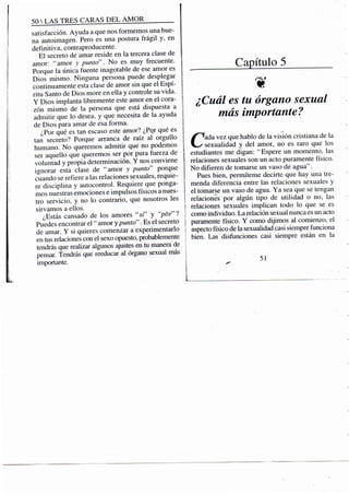 50 S TRES CARAS D E L A M O R
satisfacción. Ayuda a que nos formemos una bue-
na autoimagen. Pero es una postura frágil y, en
definitiva, contraproducente.
El secreto de amar reside en la tercera clase de
amor: "amor y punto". No es muy frecuente.
Porque la única fuente inagotable de ese amor es
Dios mismo. Ninguna persona puede desplegar
continuamente esta clase de amor sin que el Espí-
ritu Santo de Dios more en ella y controle su vida.
Y Dios implanta libremente este amor en el cora-
zón mismo de la persona que está dispuesta a
admitir que lo desea, y que necesita de la ayuda
de Dios para amar de esa forma.
¿Por qué es tan escaso este amor? ¿Por qué es
tan secreto? Porque arranca de raíz al orgullo
humano. No queremos admitir que no podemos
ser aquello que queremos ser por pura fuerza de
voluntad y propia determinación. Y nos conviene
ignorar esta clase de "amor y punto" porque
cuando se refiere a las relaciones sexuales, requie-
re disciplina y autocontrol. Requiere que ponga-
mos nuestras eniociones e impulsos físicos a nues-
tro servicio, y no lo contrario, que nosotros les
sirvamos a ellos.
¿Estás cansado de los amores "si" y "por'l
Puedes encontrar el " amor y punto". Es el secreto
de amar. Y si quieres comenzar a experimentarlo
en tus relaciones con el sexo opuesto, probablemente
tendrás que realizar algunos ajustes en tu manera de
pensar. Tendrás que reeducar al órgano sexual más
importante.
Capítulo 5
¿Cuál es tu órgano sexual
más importante?
Cada vez que hablo de la visión cristiana de la
sexualidad y del amor, no es raro que los
estudiantes me digan: "Espere un momento, las
relaciones sexuales son un acto puramente físico.
No difieren de tomarse un vaso de agua".
Pues bien, permíteme decirte que hay una tre-
menda diferencia entre las relaciones sexuales y
el tomarse un vaso de agua. Ya sea que se tengan
relaciones por algún tipo de utilidad o no, las
relaciones sexuales implican todo lo que se es
como individuo. La relación sexual nunca es un acto
puramente físico. Y como dijimos al comienzo, el
aspecto físico de la sexualidad casi siempre funciona
bien. Las disfunciones casi siempre están en la
51
 