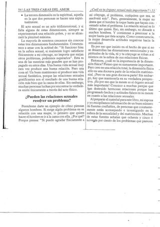 54 S TRES CARAS DEL AMOR Cuál es tu órgano sexual más importante? 
• La tercera dimensión es la espiritual, aquella
en la que dos personas se hacen una espiri-
tualmente.
El acto sexual es un acto tridimensional, y si
falta alguna de estas dimensiones, siempre se
experimentará una relación pobre, y no se alcan-
zará la plenitud máxima.
La mayoría de nosotros crecemos sin conocer
estas tres dimensiones fundamentales. Comenza-
mos a amar con la actitud de: " Si funciono bien
en la esfera sexual, si realmente logro satisfacer
físicamente a mi cónyuge, no importa que surjan
otros problemas, podremos superarlos". Esta es
una de las mentiras más grandes que se han pro-
pagado en estos días. Una buena vida sexual muy
rara vez produce una buena relación. Pero una
cosa sé: Un buen matrimonio sí produce una vida
sexual fantástica, porque las relaciones sexuales
gratificantes son el resultado de una buena rela-
ción más bien que la causa de ellas. Sin embargo,
muchas personas luchan por encontrar la verdade-
ra unión únicamente a través del acto físico.
¿Pueden las relaciones sexuales
resolver un problema?
Penníteme darte un ejemplo de cómo piensan
algunos hombres. Si surge algún problema en su
relación con una mujer, lo primero que quiere
hacer el hombre es ir a la cama con ella. ¿Por qué?
Porque piensa: " Si puedo agradar físicamente a
rni cónyuge, el problema, cualquiera que sea, se
resolverá solo". Pero, generalmente, la mujer no
desea que el hombre la toque hasta que hayan con-
versado sobre el problema. La relación sexual es lo
último que quiere. Eso, sin embargo, no disuade a
muchos hombres. Y comienzan a presionar a la
mujer hasta que ésta acepta. Como consecuencia,
la mujer desarrolla actitudes negativas hacia la
sexualidad.
Es por eso que insisto en el hecho de que si no
se desarrollan las dimensiones emocionales y es-
pirituales de la vida, tú y tu cónyuge se roban a sí
mismos en la esfera de sus relaciones físicas.
Entonces, ¿cuál es laimportancia de la dimen-
sión física? Pienso que es sumamente importante.
Pero creo en una relación total, la dimensión física
sólo es una doceava parte de la relación matrimo-
nial. ¡Pero es una gran doceava parte! Sin embar-
go, hay que mantenerla en su verdadera perspec-
tiva. ¡Es por eso que la mente es el órgano sexual
más importante! Conozco a muchas parejas que
han destruido hermosas relaciones porque han
programado hechos y actitudes falsos en su mente
en cuanto a las relaciones sexuales.
Al preparar el material para este libro, mi esposa
y yo recopilamos información de un buen núniero
de fuentes confiables, de personas que constante-
mente están aconsejando e investigando en la
esfera de la sexualidad y del matrimonio. Muchas
de estas fuentes señalan que ochenta y cinco ó
novepía por ciento de los problemas que parecen
 