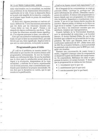 56 S TRES GARAS DEL AMOR
estar relacionados con la sexualidad, en realidad
son problemas de las dimensiones emocionales y
espirituales de la vida. Como la dimensión física
es la parte más tangible de la relación, a menudo,
es el primer lugar donde se ponen de manifiesto
los problemas.
Al decir esto, algunas personas se vuelven crí-
ticas y defensivas. Y son esas mismas personas las
que me dicen que las relaciones sexuales son
"como beber un vaso de agua". Vienen a mí
después de alguna conferencia y me dicen: "Josh,
no todas las relaciones sexuales tienen significa-
do. Con algunas personas lo tiene, con otras no".
Creo que esa actitud es totalmente equivocada.
Cada vez que se tiene un encuentro físico, por más
frivolo que sea, tiene significado. Implica todo lo
que uno es como persona, incluyendo la mente.
Programando para el éxito
¿Y cuál es el problema en nuestra mente? La
dificultad es que muchos de nosotros hemos sido
programados erróneamente. Se nos ha bombar-
deado con información falsa. Se nos ha enseñado
que la clave para la satisfacción sexual plena es
seguir a la revolución, desprenderse de la vieja
moralidad, y disfrutar de la nueva; experimentar
con diversas personas, estar constantemente cam-
biando para satisfacer las propias necesidades. Se
nos dice que la disciplina no cuenta, que lo que
cuenta es la gratificación.
¿Cuál es tu órgano sexual más importante? 
En el lenguaje de las computadoras, es como el
conocido refrán; ''garbage in, garbage out" (Si
metes información sin sentido, obtendrás conclu-
siones sin sentido).. Si hemos sido programados (o
hemos dejado que nos programen) con informa-
ción incorrecta, llegaremos a conclusiones inco-
rrectas. Y eso es lo que hemos hecho muchos de
nosotros. Hemos puesto el énfasis en lo físico en
lugar de en lo mental. Y para redescubrir el amor
que nos llena y las relaciones sexuales que nos
satisfacen, tenemos que reprogramamos.
Cuando hablaba en la Universidad Stanford,
tuve la oportunidad de entrevistar a un hombre
famoso, el doctor Gerhard Dirks... Es uno de los
hombres que colaboró en la invención de la com-
putadora. He leído que Einstein tenía un LQ.
(coeficiente intelectual) de 207. ¡Dirks tiene uno
de 206! Es un hombre brillante, y en la actualidad
ha patentado más inventos para la IBM que cual-
quier otro hombre.
Durante una conversación de cuatro horas'y
media, cornpartió conmigo cómo la computadora
se desarrolló a partir del modelo del cuerpo huma-
no. Es sorprendente. Hablamos de cómo se pro-
graman la mente y el cuerpo humano. Y descubrí
que la programación se realiza en tres formas:
• L visualmente (por lo que ve)
• 2. audiblemente (por lo que oye)
• 3. mecánicamente (por lo que hace).
 