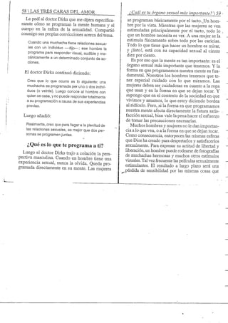 58 S TRES CARAS DEL AMOR
Le pedí al doctor Dirks que me dijera específica-
mente cómo se programan la mente humana y el
cuerpo en la esfera de la sexuaüdad. Compartió
conmigo sus propias convicciones acerca del tema.
Cuando una muchacha tiene relaciones sexua-
les con un individuo —dijo—: ese hombre la
programa para responder visual, audible y me-
cánicamente a un determinado conjunto de ac-
ciones.
El doctor Dirks continuó diciendo:
Creo que lo que ocurre es lo siguiente: una
muchacha es programada per uno o dos indivi-
duos (o veinte). Luego conoce al hombre con
quien se casa, y no puede responder totalmente
a su programación a causa de sus experiencias
previas.
Luego añadió:
Realmente, creo que para llegar a la plenitud de
las relaciones sexuales, es mejor que dos per-
sonas se programen juntas.
¿Qué es lo que te programa a ti?
Luego el doctor Dirks trajo a colación la pers-
pectiva masculina. Cuando un hombre tiene una
experiencia sexual, nunca la olvida. Queda pro-
gramada directamente en su mente. Las mujeres
¿Cuál es tu órgano sexual más importante? 
se programan básicamente por el tacto. Un hom-
bre por la vista. Mientras que las mujeres se ven
estimuladas principalmente por el tacto, todo lo
que un hombre necesita es ver. A una mujer se la
estimula físicamente sobre todo por las caricias.
Todo lo que tiene que hacer un hombre es mirar,
y ¡listo!, está con su capacidad sexual al ciento
diez por ciento.
Es por eso que la mente es tan importante: es el
órgano sexual más importante que tenemos. Y la
forma en que programemos nuestra mente es fun-
damental. Nosotros los hombres tenemos que te-
ner especial cuidado con lo que miramos. Las
mujeres deben ser cuidadosas en cuanto a la ropa
que usan y en la forma en que se dejan tocar. Y
supongo que en el contexto de la sociedad en que
vivimos y amamos, lo que estoy diciendo bordea
al ridículo. Pero, si la forma en que programamos
nuestra mente afecta directamente la futura satis-
facción sexual, bien vale la pena hacer el esfuerzo
de tomar las precauciones necesarias.
Muchos hombres y mujeres no le dan importan-
cia a lo que ven, o a la forma en que se dejan tocar.
Como consecuencia, entorpecen las mismas esferas
que Dios ha creado para despertarlos y satisfacerlos
sexualmente. Para expresar su actitud de libertad y
hberación, un hombre puede rodearse de fotografías
de muchachas hermosas y muchos otros estímulos
visuales. Tal vez frecuente las pehculas sexualmente
estimulantes. El resultado a largo plazo será una
^pérdida de sensibiüdad por las mismas cosas que
 