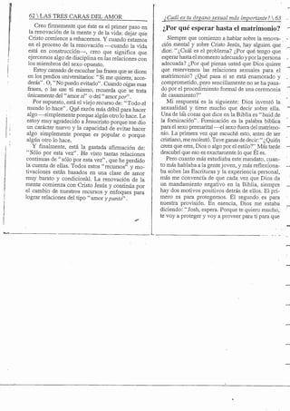 62 S TRES CARAS DEL AMOR
Creofirmementeque éste es el primer paso en
la renovación de la mente y de la vida: dejar que
Cristo comience a rehacemos. Y cuando estamos
en el proceso de la renovación —cuando la vida
está en constracción—, creo que significa que
ejercemos algo de disciplina en las relaciones con
los miembros del sexo opuesto.
Estoy cansado de escuchar las frases que se dicen
en los predios universitarios: "Si me quieres, acce-
derás" . O, "No puedo evitarlo". Cuando oigas esas
frases, o las use tú mismo, recuerda que se trata
únicamente del "amor sí" o del "amorpor".
Por supuesto, está el viejo recurso de: "Todo el
mundo lo hace". Qué razón más débil para hacer
algo —simplemente porque algún otro lo hace. Le
estoy muy agradecido a Jesucristo porque me dio
un carácter nuevo y la capacidad de evitar hacer
algo simplemente porque es popular o porque
algún otro lo hace.
Y finalmente, está la gastada afirmación de:
"Sólo por esta vez". He visto tantas relaciones
continuas de " sólo por esta vez", que hejperdido
la cuenta de ellas. Todos estos "recursos" y mo-
tivaciones están basados en una clase de amor
muy barato y condicional. La renovación de la
mente comienza con Cristo Jesús y continúa por
el cambio de nuestros recursos y enfoques para
lograr relaciones del tipo " amor y punto".
jCuál es tu órgano,sexual más importante? 
¿Por qué esperar hasta el matrimonio?
Siempre que comienzo a hablar sobre la renova-
ción mental y sobre Cristo Jesús, hay alguien que
dice: "¿Cuál es el problema? ¿Por qué tengo que
esperar hasta el momento adecuado y por la persona
adecuada? ¿Por qué piensa usted que Dios quiere
que reservemos las relaciones sexuales para el
matrimonio? ¿Qué pasa si se está enamorado y
comprometido, pero sencillamente no se ha pasa-
do por el procedimiento formal de una ceremonia
de casamiento?"
Mi respuesta es la siguiente: Dios inventó la
sexualidad y tiene mucho que decir sobre ella.
Una de las cosas que dice en la Biblia es " huid de
la fornicación". Fornicación es la palabra bíblica
para el sexo premarital —el sexo fuera del matrimo-
nio. La primera vez que escuché esto, antes de ser
cristiano, me molestó. Tuve ganas de decir:" ¿Quién
crees que eres. Dios o algo por el estilo?"^ Más tarde
descubrí que eso es exactamente lo que El es.
Pero cuanto más estudiaba este mandato, cuan-
to más hablaba a la gentejoven, y más reñexiona-
ba sobre las Escrituras y la experiencia personal,
más me convencía de que cada vez que Dios da
un mandamiento negativo en la Biblia, siempre
hay dos motivos positivos detrás de ellos. El pri-
mero es para protegemos. El segundo es para
nuestra provisión. En esencia. Dios me estaba
diciendo: " Josh, espera. Porque te quiero mucho,
te voy a proteger y voy a proveer para ti para que
 