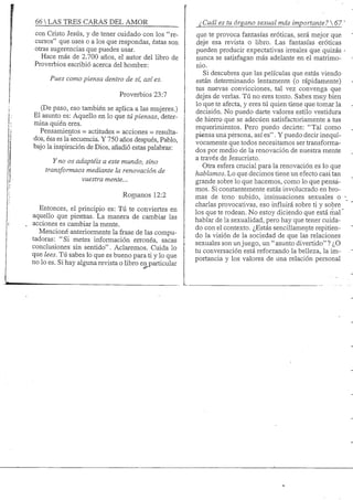 66 S TRES CARAS DEL AMOR
con Cristo Jesús, y de tener cuidado con los "re-
cursos" que uses o a los que respondas, éstas son
otras sugerencias que puedes usar.
Hace más de 2.700 años, el autor del libro de
Proverbios escribió acerca del hombre:
Pues como piensa dentro de sí, así es.
Proverbios 23:7
(De paso, eso también se aplica a las mujeres.)
El asunto es: Aquello en lo que tú piensas, deter-
mina quién eres.
Pensanüentos = actitudes = acciones = resulta-
dos, ésa es la secuencia. Y 750 años después, Pablo,
bajo la inspiración de Dios, añadió estas palabras:
Y no os adaptéis a este mundo, sino
transformaos mediante la renovación de
vuestra mente...
Romanos 12:2
Entonces, el principio es: Tú te conviertes en
aquello que piensas. La manera de cambiar las
acciones es cambiar la mente.
Mencioné anteriormente la frase de las compu-
tadoras: "Si metes información errónea, sacas
conclusiones sin sentido". Aclaremos. Cuida lo
que lees. Tú sabes lo que es bueno para ti y lo que
no lo es. Si hay alguna revista o libro en particular
¿Cuál es tu órgano sexual más importante? 67
que te provoca fantasías eróticas, será mejor que
deje esa revista o libro. Las fantasías eróticas
pueden producir expectativas irreales que quizás
nunca se satisfagan más adelante en el matrimo-
nio.
Si descubres que las películas que estás viendo
están determinando lentamente (o rápidamente)
tus nuevas convicciones, tal vez convenga que
dejes de verlas. Tú no eres tonto. Sabes muy bien
lo que te afecta, y eres tú quien tiene que tomar la
decisión. No puedo darte valores estilo vestidura
de hierro que se adecúen satisfactoriamente a tus
requerimientos. Pero puedo decirte: "Tal como
piensa una persona, así es". Y puedo decir inequí-
vocamente que todos necesitamos ser transforma-
dos por medio de la renovación de nuestra mente
a través de Jesucristo.
Otra esfera crucial para la renovación es lo que
hablamos. Lo que decimos tiene un efecto casi tan
grande sobre lo que hacemos, como lo que pensa-
mos. Si constantemente estás involucrado en bro-
mas de tono subido, insinuaciones sexuales o
charlas provocativas, eso influirá sobre ti y sobre
los que te rodean. No estoy diciendo que está mal
hablar de la sexualidad, pero hay que tener cuida-
do con el contexto. ¿Estás sencillamente repitien-
do la visión de la sociedad de que las relaciones
sexuales son un juego, un " asunto divertido" ? ¿O
tu conversación está reforzando la belleza, la im-
portancia y los valores de una relación personal
 