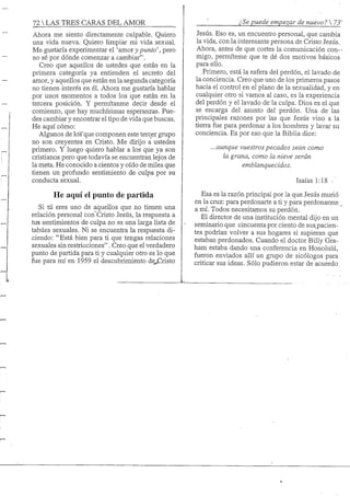 72 S TRES CARAS DEL AMOR
Ahora me siento directamente culpable. Quiero
una vida nueva. Quiero limpiar mi vida sexual.
Me gustaría experimentar el 'amor y puntoo
no sé por dónde comenzar a cambiar".
Creo que aquellos de ustedes que están en la
primera categoría ya entienden el secreto del
amor, y aquellos que están en la segunda categoría
no tienen interés en él. Ahora me gustaría hablar
por unos momentos a todos los que están en la
tercera posición. Y permítanme decir desde el
comienzo, que hay muchísimas esperanzas. Pue-
des cambiar y encontrar el tipo de vida que buscas.
He aquí cómo:
Algunos de lós'que componen este tercer grupo
no son creyentes en Cristo. Me dirijo a ustedes
primero. Y luego quiero hablar a los que ya son
cristianos pero que todavía se encuentran lejos de
la meta. He conocido a cientos y oído de miles que
tienen un profundo sentimiento de culpa por su
conducta sexual.
He aquí el punto de partida
Si tú eres uno de aquellos que no tienen una
relación personal con Cristo Jesús, la respuesta a
tu-s sentimientos de culpa no es una larga lista de
tabúes sexuales. Ni se encuentra la respuesta di-
ciendo: "Está bien para ti que tengas relaciones
sexuales sin restricciones". Creo que el verdadero
punto de partida para ti y cualquier otro es lo que
fue para mí en 1959 el descubrimiento á&JZúsio
' ¿Se puede empezar de nuevo? 
Jesús. Eso es, un encuentro personal, que cambia
la vida, con la interesante persona de Cristo Jesús.
Ahora, antes de que cortes la comunicación con- •
migo, permíteme que te dé dos motivos básicos
para ello.
Primero, está la esfera del perdón, el lavado de
la conciencia. Creo que uno de los primeros pasos
hacia el control en el plano de la sexualidad, y en
cualquier otro si vamos al caso, es la experiencia
del perdón y el lavado de la culpa. Dios es el que
se encarga del asunto del perdón. Una de las
principales -razones por las que Jesús vino a la
tierra fue para perdonar a los hombres y layar su
conciencia. Es por eso que la Biblia dice:
...aunque vuestros pecados sean como
la grana, como la nieve serán
emblanquecidos.
Isaías 1:18
Esa es la razón principal por la que Jesús murió
en la cruz: para perdonarte a ti y para perdonarme _
a mí. Todos necesitamos su perdón.
El director de una institución mental dijo en un
seminario que cincuenta por ciento de sus^pacien-
tes podrían volver a sus hogares si supieran que
estaban perdonados. Cuando el doctor Billy Gra-
ham estaba dando una conferencia en Honolulú,
fueron enviados allí un grupo de sicólogos para
criticar sus ideas. Sólo pudieron estar de acuerdo
 