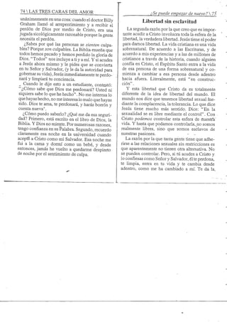 74 S TRES CARAS DEL AMOR /; Se puede empezar de nuevo ? 5
unánimemente en una cosa: cuando el doctor Billy
Graham llamó al arrepentimiento y a recibir el
perdón de Dios por medio de Cristo, era una
jugada sicológicamente razonable porque la gente
necesita el perdón.
¿Sabes por qué las personas se sienten culpa-
bles? Porque son culpables. La Biblia enseña que
todos hemos pecado y hemos perdido la gloria de
Dios. "Todos" nos incluye a ti y a mí. Y si acudes
a Jesús ahora mismo y le pides que se convierta
en tu Señor y Salvador, (y le da la autoridad para
gobernar su vida), Jesús inmediatamente te perdo-
nará y limpiará tu conciencia.
Cuando le dije esto a un estudiante, contestó:
"¿Cómo sabe que Dios me perdonará? Usted ni
siquiera sabe lo que he hecho". No me interesa lo
que hayas hecho, no me interesa lo malo que hayas
sido. Dios te ama, te perdonará, y harás borrón y
cuenta nueva".
¿Cómo puedo saberlo? ¿Qué me da esa seguri-
dad? Primero, está escrito en el libro de Dios, la
Bibha. Y Dios no miente. Por numerosas razones,
tengo confianza en su Palabra. Segundo, recuerdo
claramente esa noche en la universidad cuando
acepte a Cristo como mi Salvador. Esa noche me
fiii a la cama y dormí como un bebé, y desde
entonces, jamás he vuelto a quedarme despierto
de noche por el sentimiento' de culpa.
Libertad sin esclavitud
La segunda razón por la que creo que es impor-
tante acudir a Cristo involucra toda la esfera de la
libertad, la verdadera libertad. Jesús tiene el poder
para damos libertad. La vida cristiana es una vida
sobrenatural. De acuerdo a las Escrituras, y de
acuerdo a mis experiencias y a las de millones de
cristianos a través de la historia, cuando alguien
confía en Cristo, el Espíritu Santo entra a la vida
de esa persona de una forma sobrenatural y co-
mienza a cambiar a esa persona desde adentro
hacia afuera. Literalmente, está "en construc-
ción" .
Y esta libertad que Cristo da es totalmente
diferente de la idea de libertad del mundo. El
mundo nos dice que tenemos libertad sexual me-
diante la complacencia, la tolerancia. Lo que dice
Jesús tiene mucho más sentido. Dice: "En la
sexualidad se es libre mediante el control". Con
Cristo podemos controlar esta esfera de nuestfa'
vida. Y hasta que podamos controlarla, no somos
realmente libres, sino que somos esclavos de
nuestras pasiones. - -
La razón por la que tanta gente tiene que adhe-
rirse a las relaciones sexuales sin restricciones es
que aparentemente no tienen otra alternativa. No
se pueden controlar. Pero, si tú acudes a Cristo y
lo confiesas como Señor y Salvador, él te perdona,
te limpia, entra en tu vida y te cambia desde
adentro, como me ha cambiado a mí. Te da la„
 