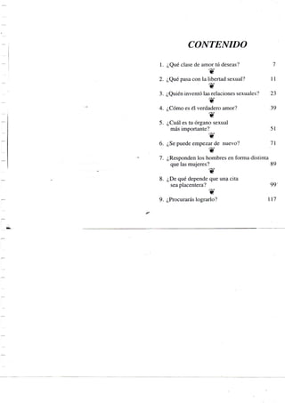 CONTENIDO
1. ¿Qué clase de amor tú deseas? 7
2. ¿Qué pasa con la libertad sexual? 11
3. ¿Quién inventó las relaciones sexuales? 23
4. ¿Cómo es el verdadero amor? 39
5. ¿Cuál es tu órgano sexual
más importante? 51
6. ¿Se puede empezar de nuevo? 71
7. ¿Responden los hombres en forma distinta
que las mujeres? 89
8. ¿De qué depende que una cita
sea placentera? 99'
9. ¿Procurarás lograrlo? 117
 
