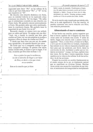 76 S TRES CARAS DEL AMOR
capacidad para decir "No" en las esferas de la
vida en que hace falta decir "No", y " S f en las
que requieren un "Sf'.
He descrito esta relación dinámica con Jesús,
pero en realidad todavía no he explicado cómo
comenzar esa relación. Tal vez digas; "No sabía
que el cristianismo consistía en una relación con
Cristo Jesús. Me gustaría conocer personalmente
a Cristo. Me gustaría saber que estoy perdonado,
tener la conciencia limpia. Me gustaría tener la
seguridad de que Jesús vive en mf'.
Recuerdo cuando yo mismo tuve esa actitud,
pero no sabía qué hacer. Un amigo mío me dijo:
"Josh, VDy a repetir la oración que hice para
confiar en Cristo, tal vez mis palabras te ayuden a
expresar a Dios tu deseo de confiar en Cristo".
Y desde que Jerry hizo eso por mí, he estado
muy agradecido y he querido hacerlo por otros.
De modo que voy a compartir contigo lo que
Jerry compartió conmigo. Si quieres orar ahora
mismo donde estás, te animo a que lo hagas. Y al
orar, recuerda que Dios dice en-Juan 1:12:
Pero a todos los que le recibieron,
les dio el derecho de llegar a ser hijos
de Dios, es decir, a los que creen
en su nombre.
Esta es la oración que yo hice:
¿Se puede empezar de nuevo? 
Señor Jesús, te necesito. Perdóname y limpía-
me. En este mismo momento confío en ti como
Saivador y Señor. Ocupa el trono de mi vida,
cambíame por dentro. Gracias porque puedo
confiar en ti. En el nombre de Cristo. Amén.
No es la oración más complicada que habrás oído.
Pero es la más significativa. Con esa oración, tú
puedes comenzar una nueva relación con Dios,
una relación permanente.
Alimentando el nuevo comienzo
Si has hecho esa oración, quiero sugerirte que
leas el tercer capítulo del evangelio de Juan tres
veces antes de acostarte esta noche. Y antes de
leerlo, hagas una oración más o menos como la
siguiente: " Dios, si eres Dios y Cristo es tu Hijo,
y si lo que leo en este libro es verdad, y realmente
has entrado en mi vida en respuesta al pedido que
hice para que me perdones, por favor, dame la'
convicción de ello. Ayúdame a saber que es ver;
dad en mi interior". Luego, lee Juan, capítulo tres,-
tres veces. En los días y meses siguientes, busca
cambios en tu vida en dos esferas: la de las actitu-
des y la de las acciones.
Cuando ha ocurrido un cambio fundamental en
el centro mismo de tu ser, es totalmente natural
que se manifieste en diversas formas. Muchas
veces existe una sensación inmediata de paz inte-
rior, el sentimiento de inseguridad es reemplazado
 