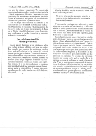 78 S TRES CARAS DEL AMOR
por uno de calma y seguridad. Te encontrarás
comenzando a responder a las circunstancias de la
vida de una manera diferente. Las cosas que nor-
malmente Te asustaban o te enojaban, ya no lo
hacen. Comenzarás a expresar un amor más de-
sinteresado que el que expresabas antes.
Tal vez haya otros cambios en actitudes o en
acciones que Dios te dará a ti en forma muy particu-
lar. Para ampliar el panorama y la comprensión de
tu nueva vida, lee el resto del evangelio de Juan
en tu Biblia, y también busca un grupo de cristia-
nos con los que te puedas comunicar y aprender
más sobre tu nueva fe.
Los cristianos también
tienen problemas
Ahora quiero dirigirme a los cristianos, a los
que ya han invitado a Cristo a vivir en sus vidas.
Por extraño que parezca, los cristianos pueden
tener más dificultades en la esfera del control
sexual que los_que no lo son. Como he dicho antes,
la actividad sexual implica nuestra dimensión fí-
sica, emocional y espiritual. Por eso, cuando un
hombre y una mujer creyentes entran en una rela-
ción muy estrecha, comienzan con un lazo espiri-
tual comían. Y si sus personalidades se integran
con facilidad, habrá una tendencia natural de pro-
gresar hacia la esfera física. A menos que com-
prendan esto, les podrá resultar muy difícil ejercer
el control. _
¿Se puede empezar de nuevo? 
Charlie Shedd ha escrito a menudo sobre este
tema en forma graciosa:
No animo a las parejas que están saliendo, a
que oren juntas. La buena oración conduce a la
buena relación sexual...
Y tiene razón; con la persona adecuada, y en la
situación adecuada (el matrimonio), la relación
sexual es buena y maravillosa. Y lo mismo sucede
con la oración. Creofirmementeen la verdad de
que cuanto más firme es el lazo espiritual, más
firme será el lazo sexual.
Hace algunos meses, una revista hizo un estudio
sobre hombres y mujeres que profesaban ser reli-
giosos y llegó a la conclusión de que "la convic-
ción religiosa aumenta el placer sexual". Descu-
brieron que donde existían firmes convicciones
religiosas, había más satisfacción sexual. Creo
que la principal razón para este p_aralelismo entre
las convicciones religiosas y el disfrute de las
relaciones sexuales es que Jesús enseña que las
personas son valiosas. No se usa a las personas.
Primero se piensa en lo qué se puede dar a la
persona en lugar de en lo que se puede obtener de
ella. Y en el matrimonio, esta actitud de dar en
lugar de obtener, elimina muchos de los proble-
mas sexuales. Antes del matrimonio, puede origi-
nar algunos problemas, porque el "amor};punto"
es tan encantador que las personas naturalmente
tienden a una mayor proximidad física.
 