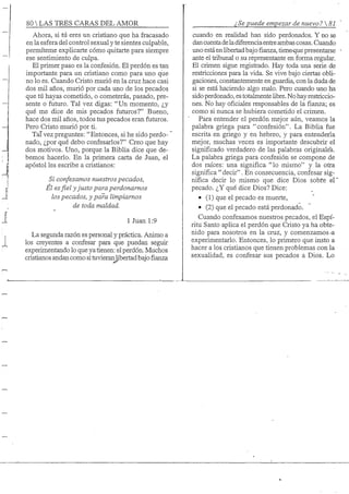80 S TRES CARAS DEL AMOR
Ahora, si tú eres un cristiano que ha fracasado
en la esfera del control sexual y te sientes culpable,
permíteme explicarte cómo quitarte para siempre
ese sentimiento de culpa.
El primer paso es la confesión. El perdón es tan
importante para un cristiano como para uno que
no lo es. Cuando Cristo murió en la cruz hace casi
dos mil años, murió por cada uno de los pecados
que tú hayas cometido, o cometerás, pasado, pre-
sente o ñituro. Tal vez digas: "Un momento, ¿y
qué me dice de mis pecados futuros?" Bueno,
hace dos mil años, todos tus pecados eran futuros.
Pero Cristo murió por ti.
TaTvez preguntes: "Entonces, si he sido perdo-'
nado, ¿por qué debo confesarlos?" Creo que hay
dos motivos. Uno, porque la Biblia dice que de-
bemos hacerlo. En la primera carta de Juan, el
apóstol les escribe a cristianos:
Si confesamos nuestros pecados,
Él es fiel yjusto para perdonamos
los pecados, y para limpiamos
de toda maldad.
1 Juan 1:9
La segunda razón es personal y práctica. Animo a
los creyentes a confesar para que puedan seguir
experimentando lo que ya tienen: el perdón. Muchos
cristianos andancomo si tuvieranlibertadbajo fianza
¿Se puede empezar de nuevo? 
cuando en realidad han sido perdonados. Y no se
dancuentadeladiferenciaentreambas cosas. Cuando
uno está en libertad bajofianza,tiene-que presentarse
ante el tribunal o su representante en forma regular.
El crimen sigue registrado. Hay toda una serie de
restricciones para la vida. Se vive bajo ciertas obli-
gaciones, constantemente en guardia, con la duda de
si se está haciendo algo malo. Pero cuando uno ha
sido perdonado, es totalmente libre. No hay restriccio-
nes. No hay oficiales responsables de la fianza; es
como si nunca se hubiera cometido el crimen.
Para entender el perdón mejor aún, veamos la
palabra griega para "confesión". La Biblia fue
escrita en griego y en hebreo, y para entenderla
mejor, muchas veces es importante descubrir el
significado verdadero de las palabras originale's.
La palabra griega para confesión se compone de
dos raíces: una significa " lo mismo" y la otra
significa " decir". En consecuencia, confesar sig-
nifica decir lo mismo que dice Dios sobre el"
pecado. ¿Y qué dice Dios? Dice:
• (1) que el pecado es muerte,
• (2) que el pecado está perdonado.
Cuando confesamos nuestros pecados, el Espí-
ritu Santo aplica el perdón que Cristo ya ha obte-
nido para nosotros en la cruz, y comenzamos-a
experimentarlo. Entonces, lo primero que insto a
hacer a los cristianos que tienen problemas con la
sexualidad, es confesar sus pecados a Dios. Lo
 
