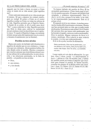 82 S TRES CARAS DEL AMOR
segundo que los insto a hacer, es poner a Cristo
como el centro de su vida sexual. ¿Qué significa
eso?
Cristo está más interesado en tu vida sexual que
tú mismo. Sé que a algunos les costará creerlo,
pero es verdad. El poner a Cristo en el centro
significa confiar en Cristo en todas las esferas de
tu vida. Significa permitir que el Espíritu Santo,
la fuente de su poder, te dé el poder para decir
"No" y para controlar tu vida. Significa permitir
que Dios te dirija para cultivar la mentalidad
sexual cristiana como la describimos en el capítu-
lo cinco. Y cuando el Espíritu lo haga, encontrarás
el éxito sexual antes del matrimonio (en el control)
y durante el matrimonio (en la libertad).
Perdón en tres niveles
Hasta este punto, he hablado individualmente a
aquellos de ustedes que no son cristianos, y luego
a los que son cristianos. Ahora quisiera hablar con
más detalle sobre el perdón. Muchos consejeros
que conozco piensan que el problema número uno
en las esferas de la autoaceptación, la autovalora-
ción y las relaciones personales, es la falta de
perdón —el perdón en tres niveles:
• Dios,
• uno mismo,
• y los demás.
¿Se puede empezar de nuevo? 
Ya hemos hablado del perdón de Dios. Él ha
prometido perdonamos. Cristo Jesús pagó el pre-
cio de nuestros pecados. El asunto del perdón está
arreglado, y podemos experimentarlo. Dios lo
dice y yo lo creo, porque lo he leído, lo he oído,
lo he experimentado personalmente. Este es el
primer nivel.
El segundo nivel es uno mismo. A muchas perso-
nas les resulta difícil perdonarse a símismas. Sienten
que han arruinado tanto su vida, que ya nadie puede
perdonarlas. Examinemos esta actitud. Si el Creador
del universo dice que hemos sido perdonados, que
ha borrado el registro, entonces somos perdonados.
Dios te perdona. Hágase entonces un favor a ti
mismo, perdónate. Dios todavía te ama; todavía
te acepta, y te dice que estás-perdonado.
Si te es de ayuda, escribe la afirmación:
Estoy perdonado, Dios me ha perdonado, y yo
me perdono a mí mismo. Dios_me ha dado una .'
nueva vida limpia. Dios me ama, y yo también
me amo.
Luego repite erí voí alta la afirmación. Lo que
lees, oyes y dices, puede —y efectivamente lo
hace—, afectar tu vida. El escribir, leer, y hablar
del perdó'n puede proveerte el impulso que nece-
sitas para aceptar el perdón. Si deseas hacerlo,
consulta los pasajes de la Biblia sobre este tema.
Lee 1 Juan 1:9; Salmo 103:12; Isaías 43:25; He-
breos 10:16-18; 1 Juan 2:1,2.
 